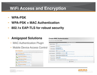 CONFIDENTIAL
© Copyright 2011. Aruba Networks, Inc.
All rights reserved34
WiFi Access and Encryption
• WPA-PSK
• WPA-PSK + MAC Authentication
• 802.1x EAP-TLS for robust security
• Amigopod Solutions
• MAC Authentication Plugin
• Mobile Device Access Control
 