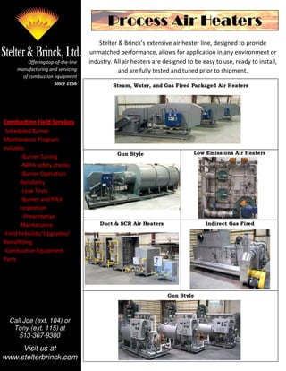 Process Air Heaters
                                        Stelter & Brinck’s extensive air heater line, designed to provide
                                    unmatched performance, allows for application in any environment or
         Offering top-of-the-line   industry. All air heaters are designed to be easy to use, ready to install,
     manufacturing and servicing                and are fully tested and tuned prior to shipment.
       of combustion equipment
                     Since 1956              Steam, Water, and Gas Fired Packaged Air Heaters




Combustion Field Services
-Scheduled Burner
Maintenance Program
includes:
                                               Gun Style                     Low Emissions Air Heaters
        -Burner Tuning
        -NFPA safety checks
        -Burner Operation
        Reliability
        -Leak Tests
        -Burner and Pilot
        Inspection
         -Preventative
        Maintenance                     Duct & SCR Air Heaters                    Indirect Gas Fired
-Field Rebuilds/ Upgrades/
Retrofitting
-Combustion Equipment
Parts
-Training



                                                                   Gun Style



  Call Joe (ext. 104) or
   Tony (ext. 115) at
     513-367-9300

     Visit us at
www.stelterbrinck.com
 