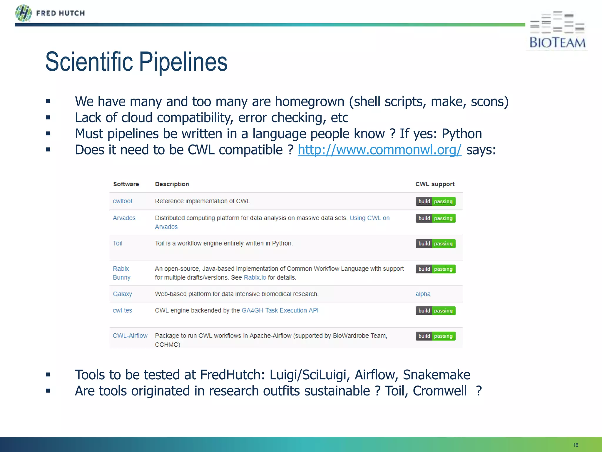 16
Scientific Pipelines
 We have many and too many are homegrown (shell scripts, make, scons)
 Lack of cloud compatibility, error checking, etc
 Must pipelines be written in a language people know ? If yes: Python
 Does it need to be CWL compatible ? http://www.commonwl.org/ says:
 Tools to be tested at FredHutch: Luigi/SciLuigi, Airflow, Snakemake
 Are tools originated in research outfits sustainable ? Toil, Cromwell ?
 