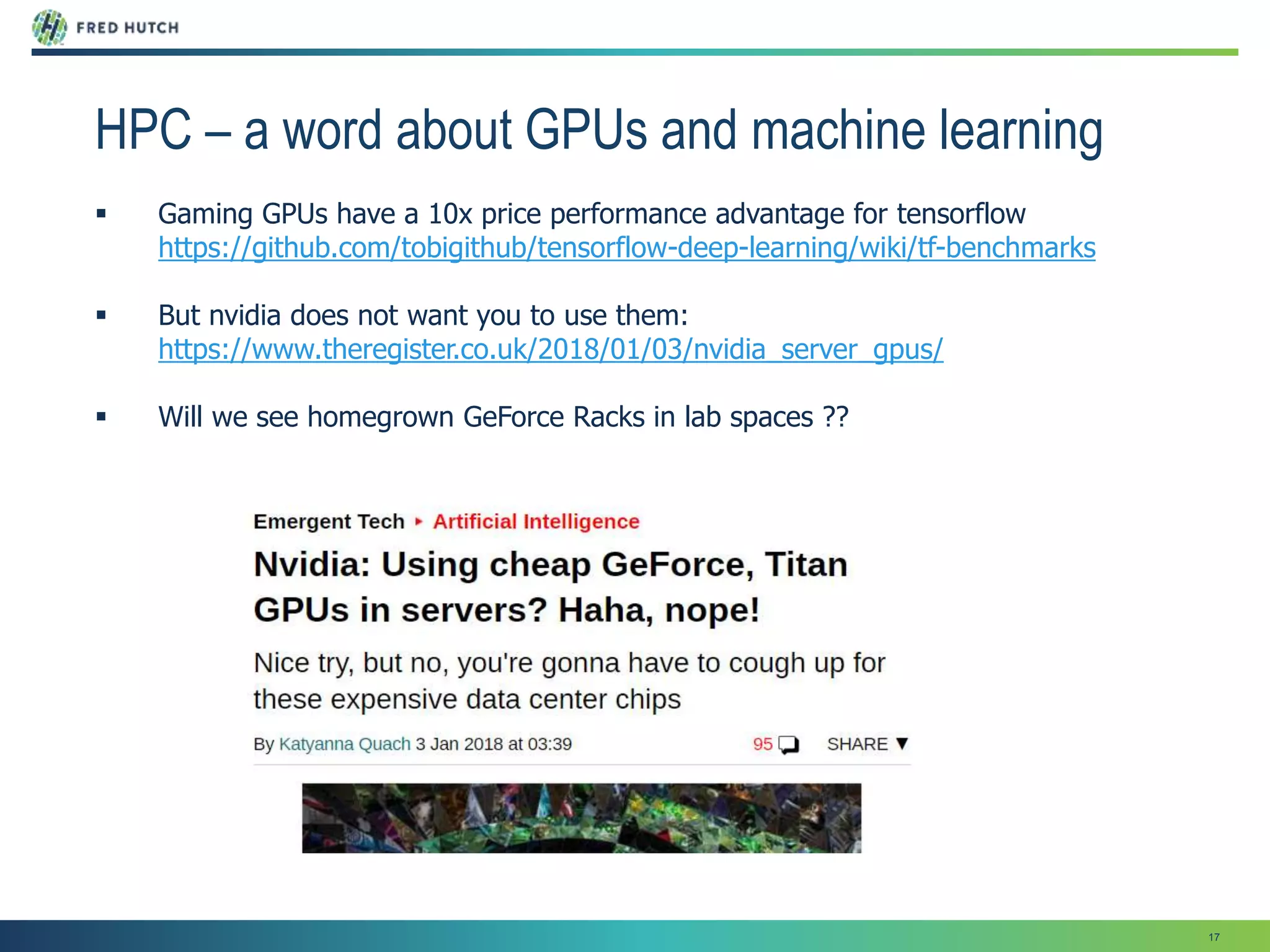 17
HPC – a word about GPUs and machine learning
 Gaming GPUs have a 10x price performance advantage for tensorflow
https://github.com/tobigithub/tensorflow-deep-learning/wiki/tf-benchmarks
 But nvidia does not want you to use them:
https://www.theregister.co.uk/2018/01/03/nvidia_server_gpus/
 Will we see homegrown GeForce Racks in lab spaces ??
 