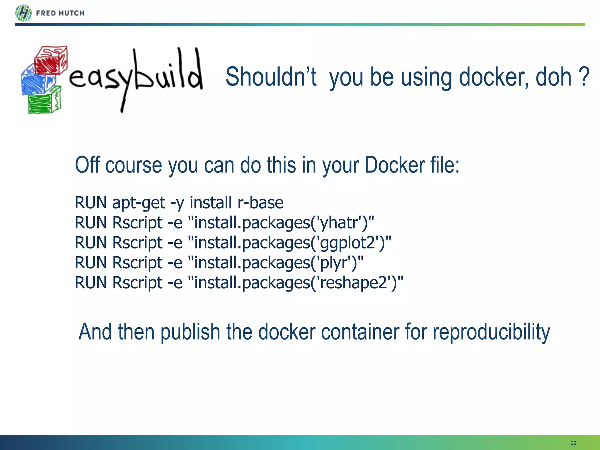 22
Shouldn’t you be using docker, doh ?
Off course you can do this in your Docker file:
RUN apt-get -y install r-base
RUN Rscript -e "install.packages('yhatr')"
RUN Rscript -e "install.packages('ggplot2')"
RUN Rscript -e "install.packages('plyr')"
RUN Rscript -e "install.packages('reshape2')"
And then publish the docker container for reproducibility
 