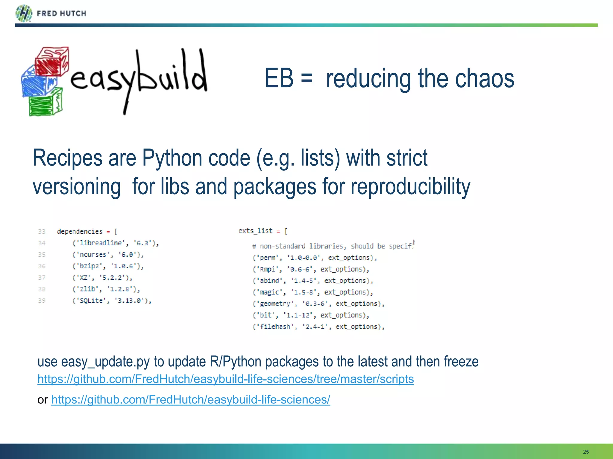 25
EB = reducing the chaos
Recipes are Python code (e.g. lists) with strict
versioning for libs and packages for reproducibility
https://github.com/FredHutch/easybuild-life-sciences/tree/master/scripts
use easy_update.py to update R/Python packages to the latest and then freeze
or https://github.com/FredHutch/easybuild-life-sciences/
 