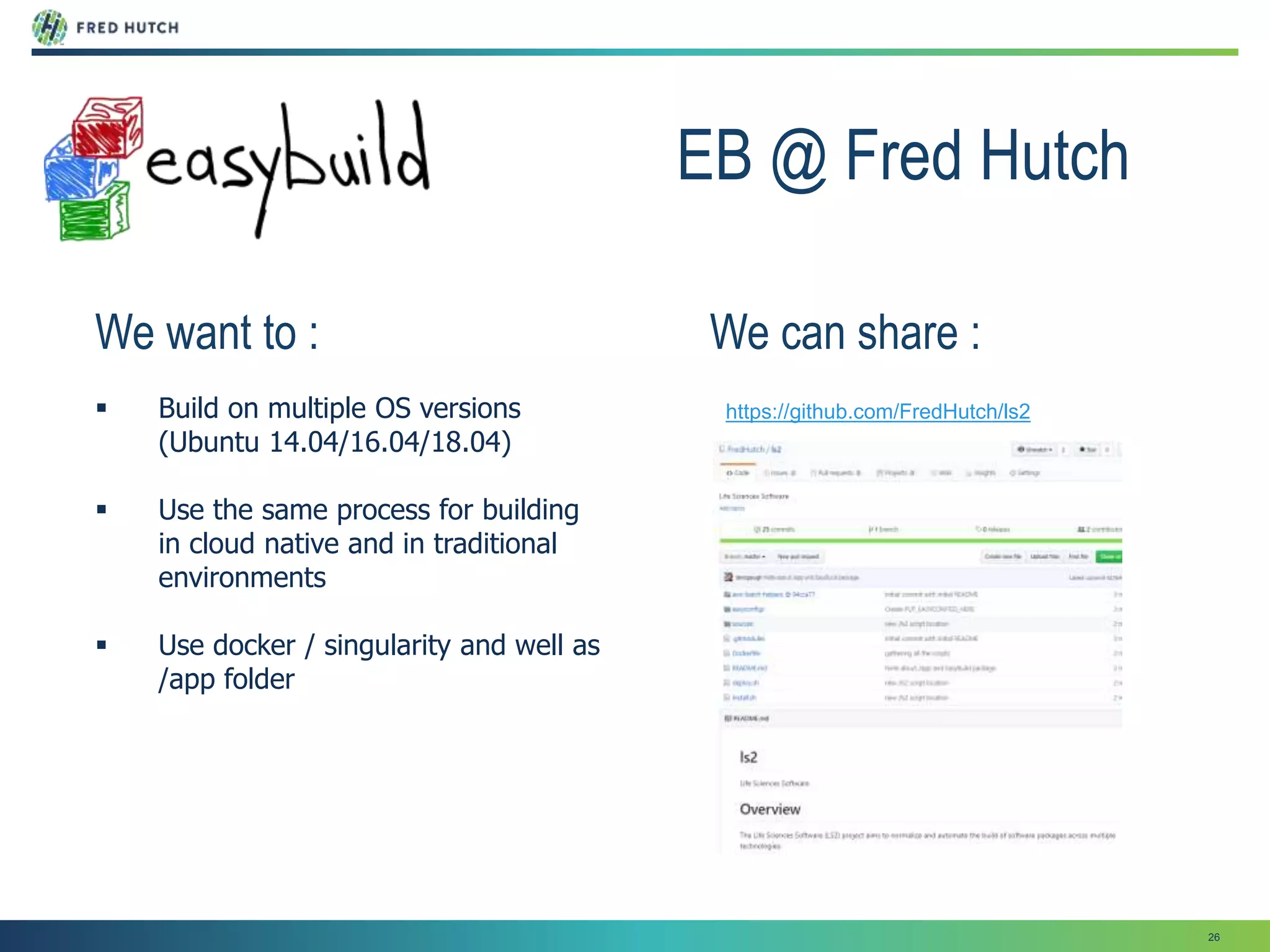 26
EB @ Fred Hutch
We want to :
 Build on multiple OS versions
(Ubuntu 14.04/16.04/18.04)
 Use the same process for building
in cloud native and in traditional
environments
 Use docker / singularity and well as
/app folder
https://github.com/FredHutch/ls2
We can share :
 