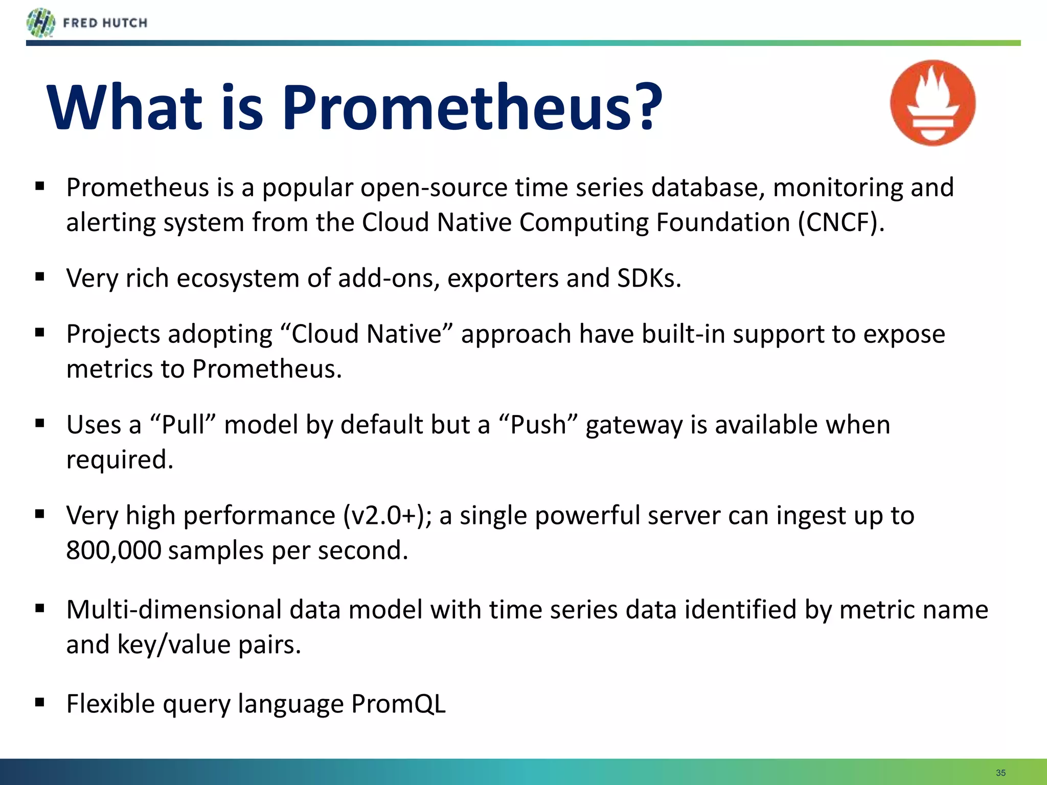 35
What is Prometheus?
 Prometheus is a popular open-source time series database, monitoring and
alerting system from the Cloud Native Computing Foundation (CNCF).
 Very rich ecosystem of add-ons, exporters and SDKs.
 Projects adopting “Cloud Native” approach have built-in support to expose
metrics to Prometheus.
 Uses a “Pull” model by default but a “Push” gateway is available when
required.
 Very high performance (v2.0+); a single powerful server can ingest up to
800,000 samples per second.
 Multi-dimensional data model with time series data identified by metric name
and key/value pairs.
 Flexible query language PromQL
 