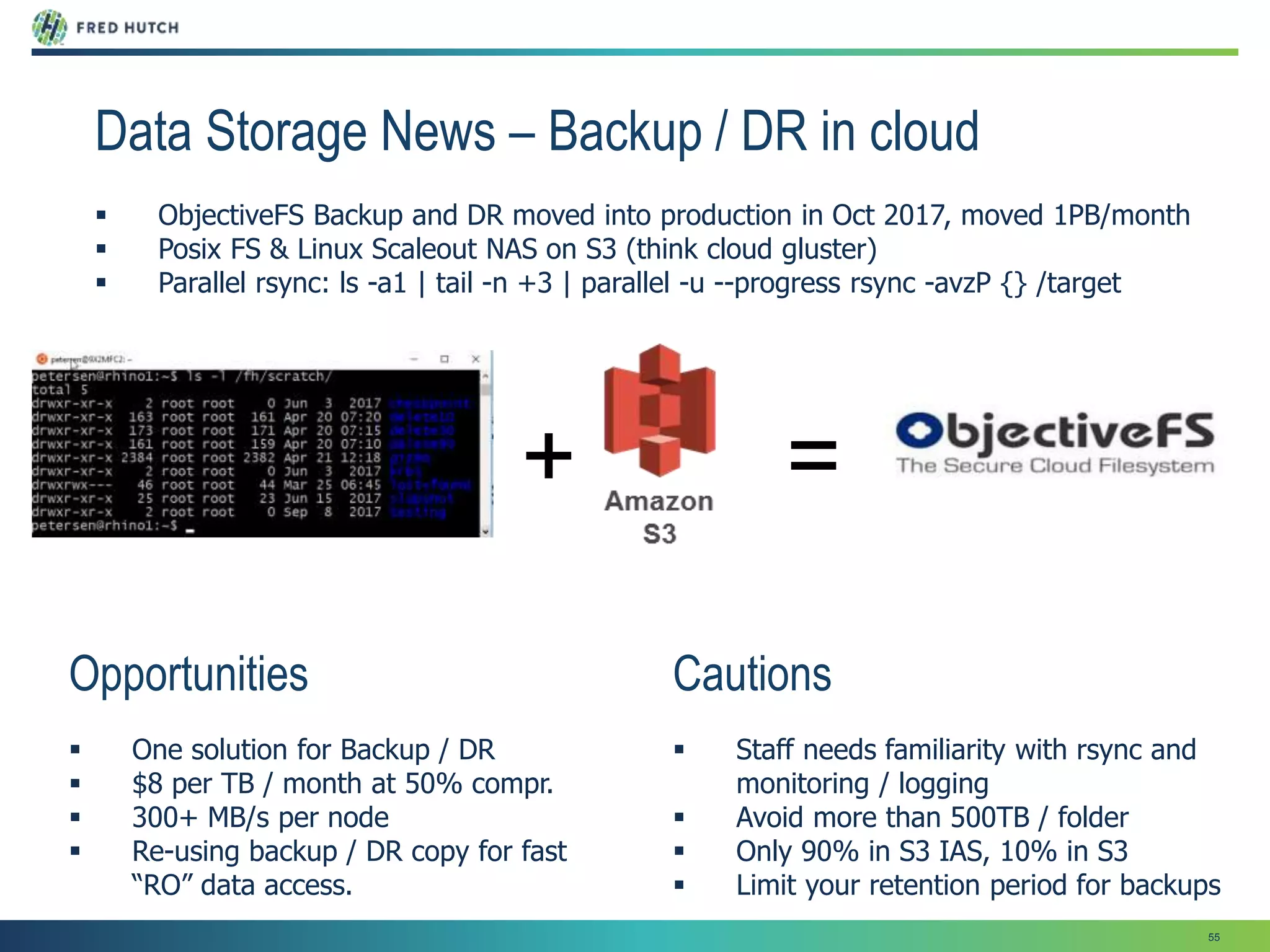 55
Data Storage News – Backup / DR in cloud
 ObjectiveFS Backup and DR moved into production in Oct 2017, moved 1PB/month
 Posix FS & Linux Scaleout NAS on S3 (think cloud gluster)
 Parallel rsync: ls -a1 | tail -n +3 | parallel -u --progress rsync -avzP {} /target
Cautions
 Staff needs familiarity with rsync and
monitoring / logging
 Avoid more than 500TB / folder
 Only 90% in S3 IAS, 10% in S3
 Limit your retention period for backups
Opportunities
 One solution for Backup / DR
 $8 per TB / month at 50% compr.
 300+ MB/s per node
 Re-using backup / DR copy for fast
“RO” data access.
+ =
 