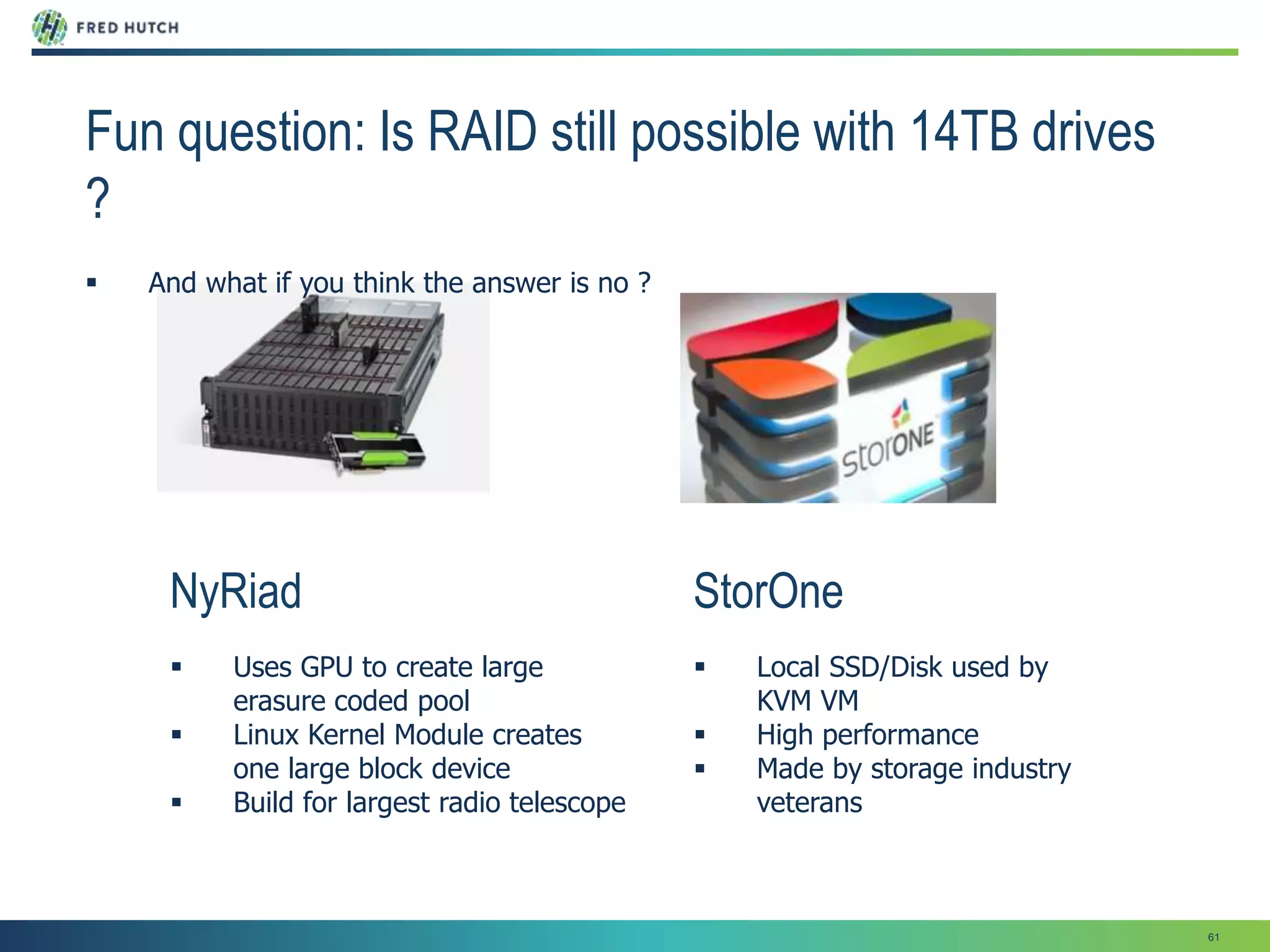 61
StorOne
 Local SSD/Disk used by
KVM VM
 High performance
 Made by storage industry
veterans
NyRiad
 Uses GPU to create large
erasure coded pool
 Linux Kernel Module creates
one large block device
 Build for largest radio telescope
Fun question: Is RAID still possible with 14TB drives
?
 And what if you think the answer is no ?
 