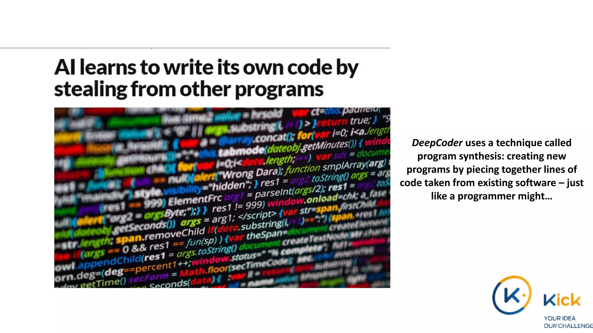 DeepCoder uses a technique called
program synthesis: creating new
programs by piecing together lines of
code taken from existing software – just
like a programmer might…
 