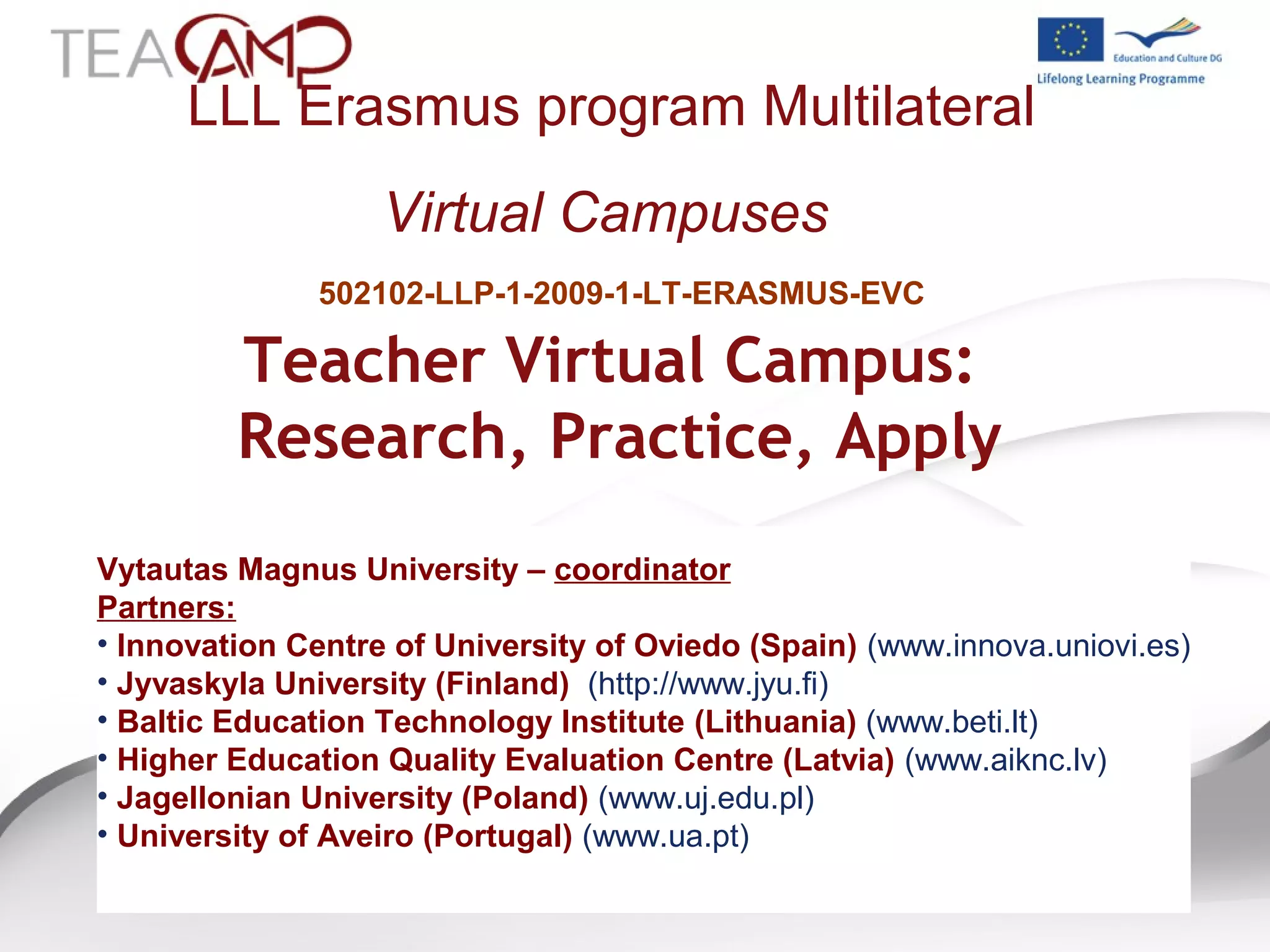 LLL Erasmus program Multilateral
Virtual Campuses
Teacher Virtual Campus:
Research, Practice, Apply
502102-LLP-1-2009-1-LT-ERASMUS-EVC
Vytautas Magnus University – coordinator
Partners:
• Innovation Centre of University of Oviedo (Spain) (www.innova.uniovi.es)
• Jyvaskyla University (Finland) (http://www.jyu.fi)
• Baltic Education Technology Institute (Lithuania) (www.beti.lt)
• Higher Education Quality Evaluation Centre (Latvia) (www.aiknc.lv)
• Jagellonian University (Poland) (www.uj.edu.pl)
• University of Aveiro (Portugal) (www.ua.pt)
 