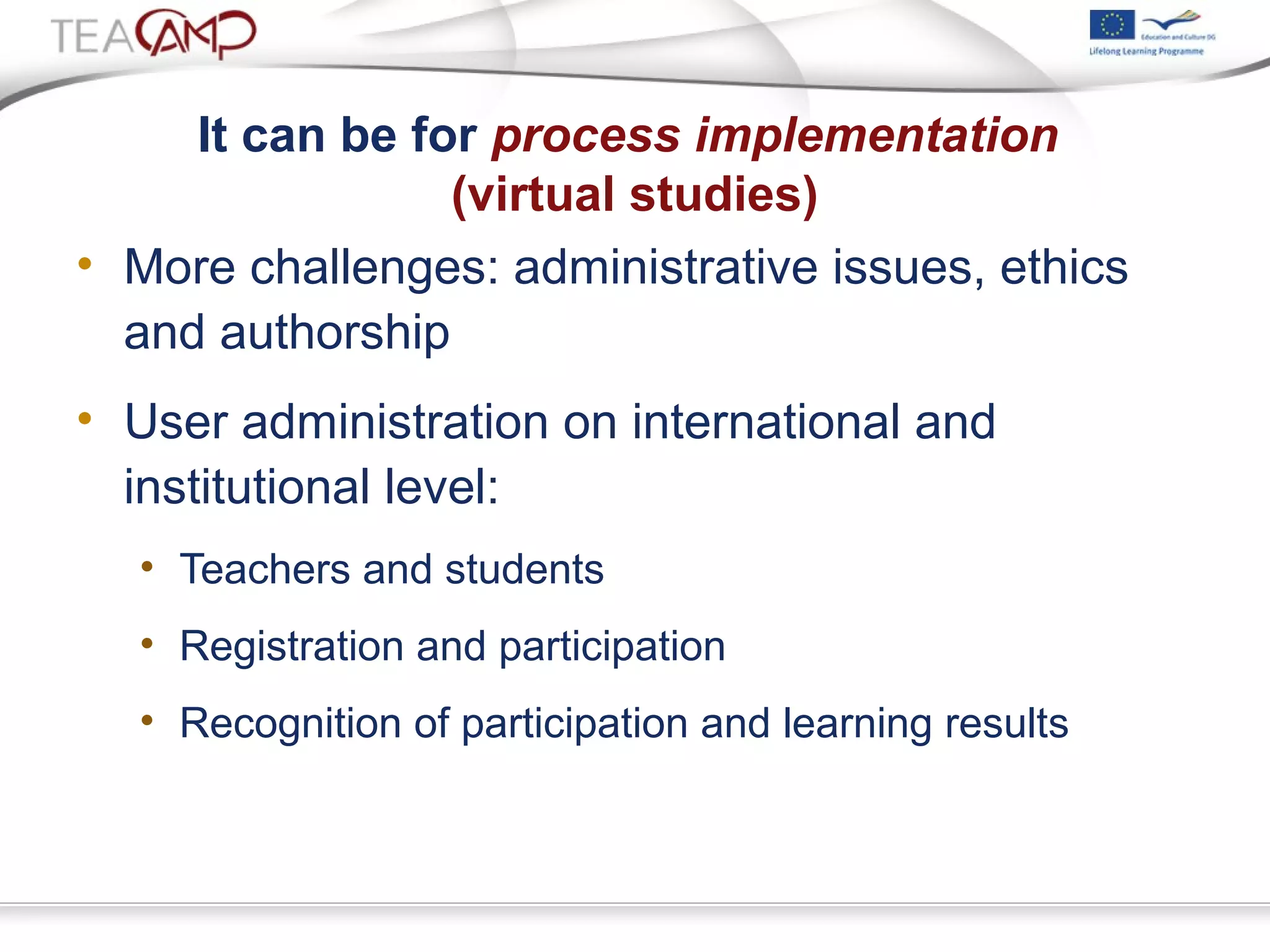 It can be for process implementation
(virtual studies)
• More challenges: administrative issues, ethics
and authorship
• User administration on international and
institutional level:
• Teachers and students
• Registration and participation
• Recognition of participation and learning results
 