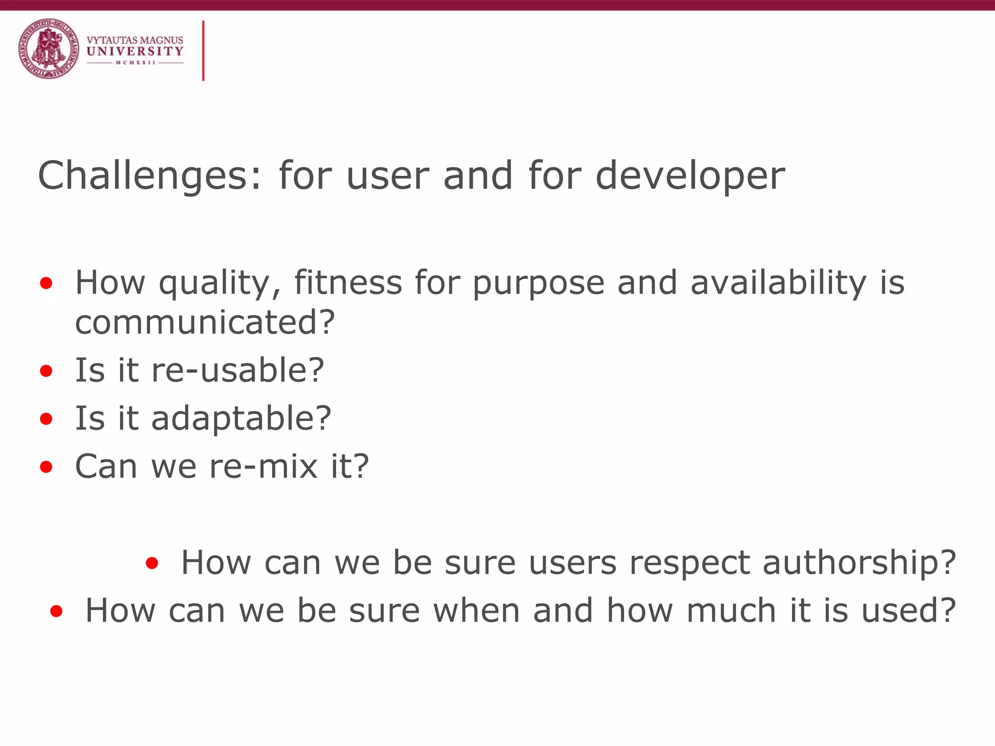 Challenges: for user and for developer
• How quality, fitness for purpose and availability is
communicated?
• Is it re-usable?
• Is it adaptable?
• Can we re-mix it?
• How can we be sure users respect authorship?
• How can we be sure when and how much it is used?
 