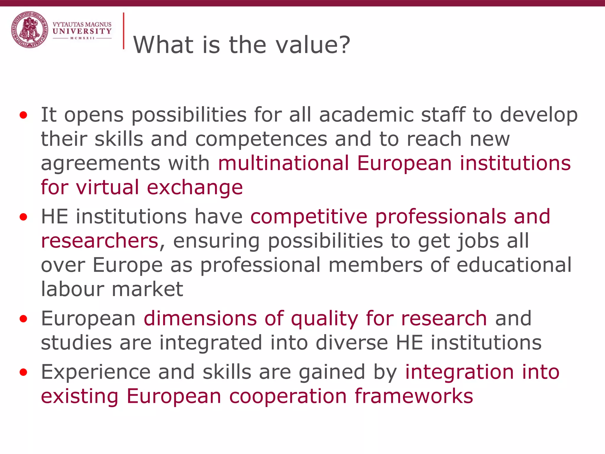 What is the value?
• It opens possibilities for all academic staff to develop
their skills and competences and to reach new
agreements with multinational European institutions
for virtual exchange
• HE institutions have competitive professionals and
researchers, ensuring possibilities to get jobs all
over Europe as professional members of educational
labour market
• European dimensions of quality for research and
studies are integrated into diverse HE institutions
• Experience and skills are gained by integration into
existing European cooperation frameworks
 