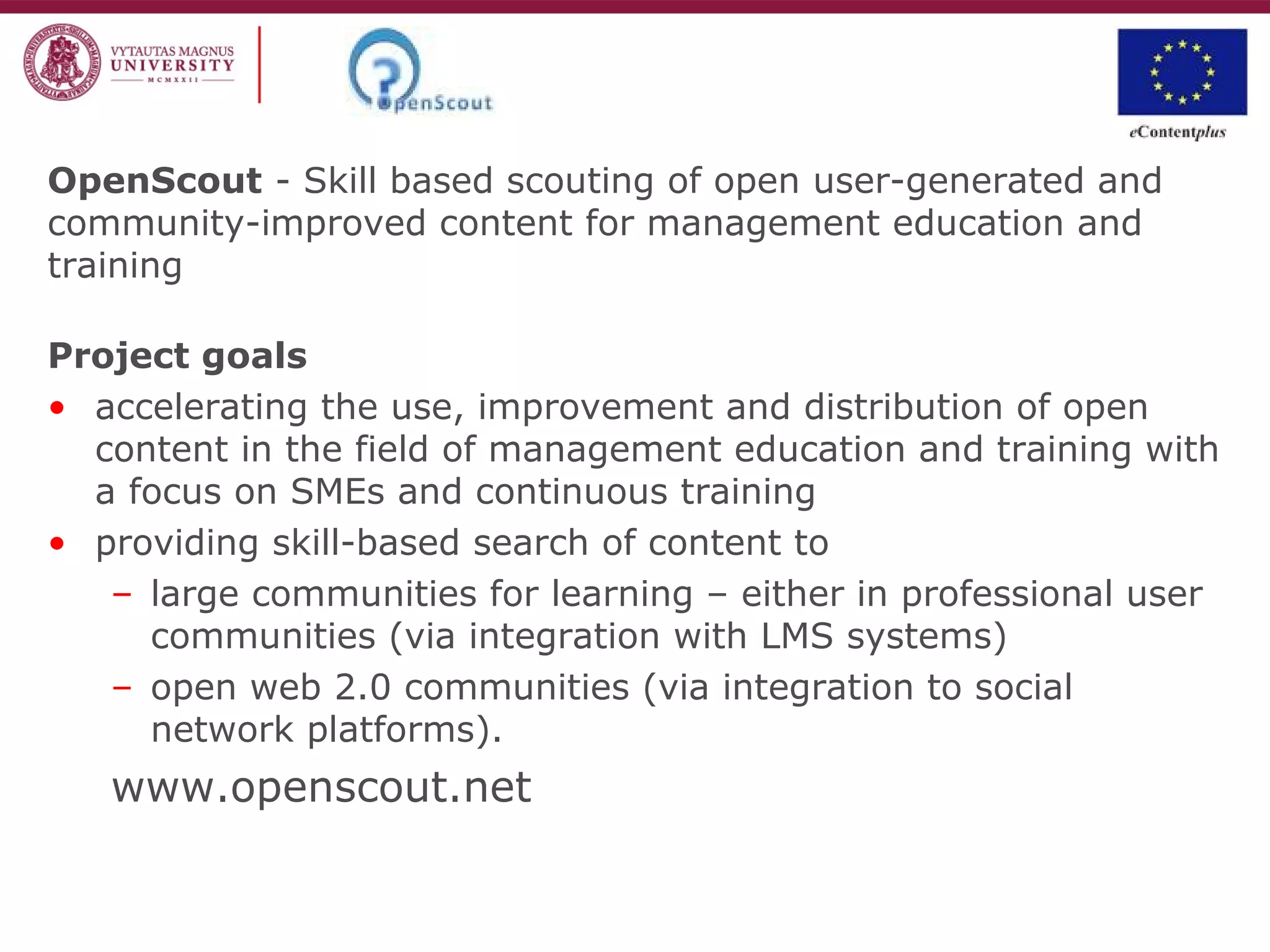 OpenScout - Skill based scouting of open user-generated and
community-improved content for management education and
training
Project goals
• accelerating the use, improvement and distribution of open
content in the field of management education and training with
a focus on SMEs and continuous training
• providing skill-based search of content to
– large communities for learning – either in professional user
communities (via integration with LMS systems)
– open web 2.0 communities (via integration to social
network platforms).
www.openscout.net
 