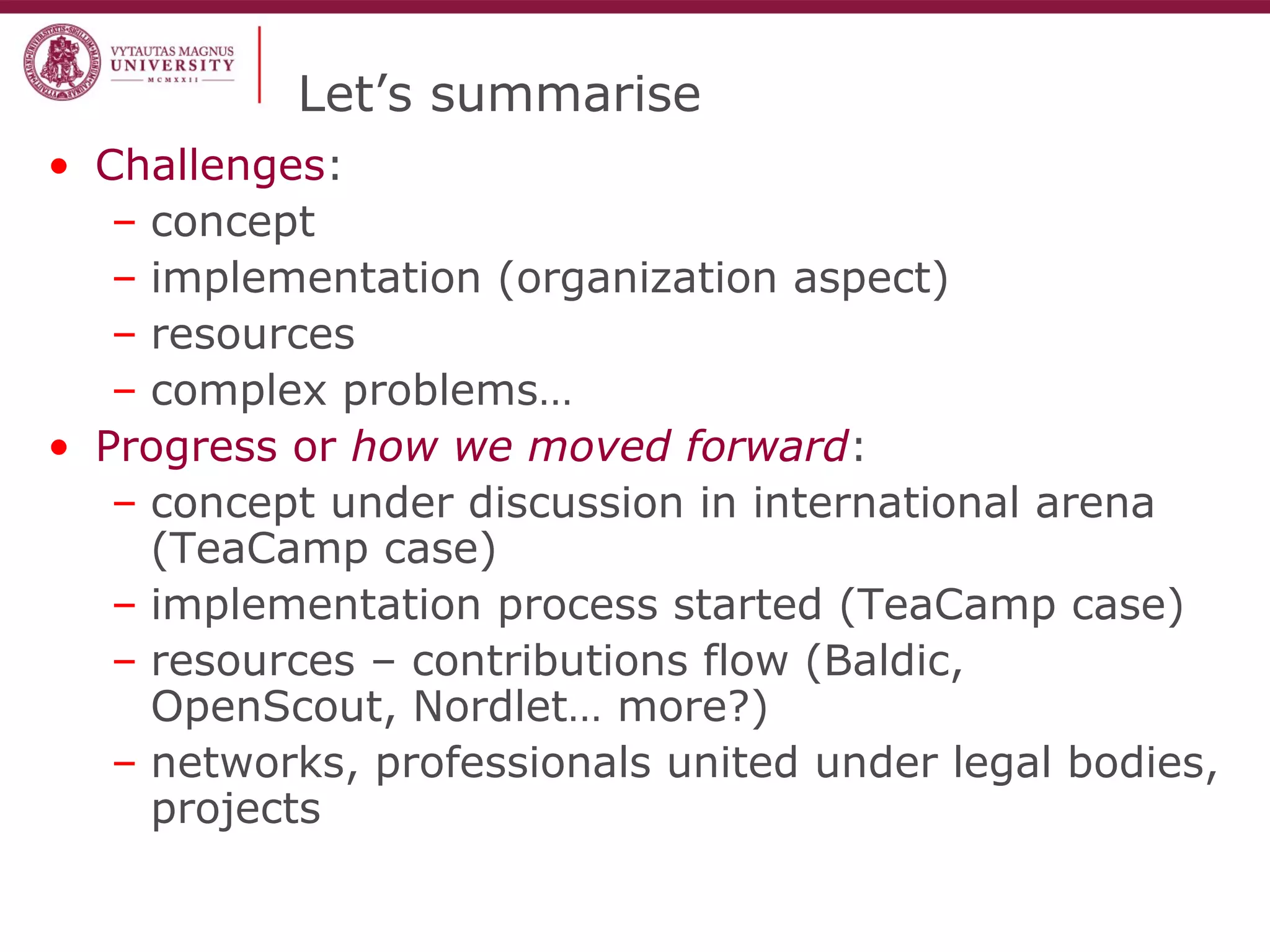 Let’s summarise
• Challenges:
– concept
– implementation (organization aspect)
– resources
– complex problems…
• Progress or how we moved forward:
– concept under discussion in international arena
(TeaCamp case)
– implementation process started (TeaCamp case)
– resources – contributions flow (Baldic,
OpenScout, Nordlet… more?)
– networks, professionals united under legal bodies,
projects
 