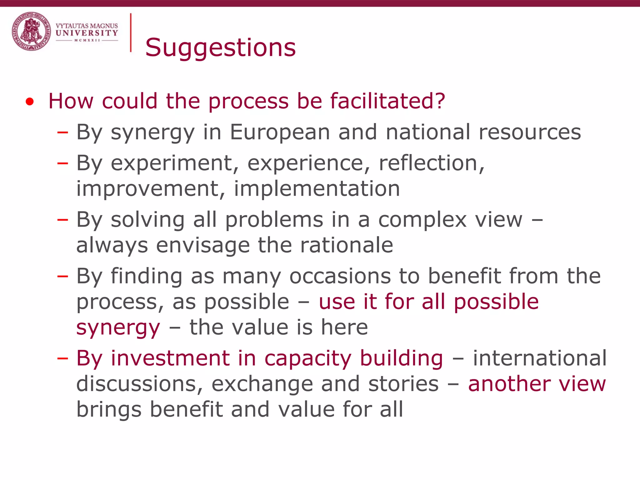 Suggestions
• How could the process be facilitated?
– By synergy in European and national resources
– By experiment, experience, reflection,
improvement, implementation
– By solving all problems in a complex view –
always envisage the rationale
– By finding as many occasions to benefit from the
process, as possible – use it for all possible
synergy – the value is here
– By investment in capacity building – international
discussions, exchange and stories – another view
brings benefit and value for all
 