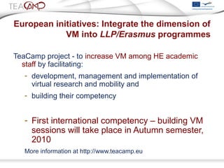European initiatives: Integrate the dimension of
VM into LLP/Erasmus programmes
TeaCamp project - to increase VM among HE academic
staff by facilitating:
- development, management and implementation of
virtual research and mobility and
- building their competency
- First international competency – building VM
sessions will take place in Autumn semester,
2010
More information at http://www.teacamp.eu
 