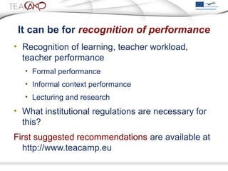 It can be for recognition of performance
• Recognition of learning, teacher workload,
teacher performance
• Formal performance
• Informal context performance
• Lecturing and research
• What institutional regulations are necessary for
this?
First suggested recommendations are available at
http://www.teacamp.eu
 