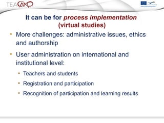 It can be for process implementation
(virtual studies)
• More challenges: administrative issues, ethics
and authorship
• User administration on international and
institutional level:
• Teachers and students
• Registration and participation
• Recognition of participation and learning results
 
