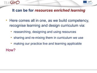 It can be for resources enriched learning
• Here comes all in one, as we build competency,
recognise learning and design curriculum via:
• researching, designing and using resources
• sharing and re-mixing them in curriculum we use
• making our practice live and learning applicable
How?
 