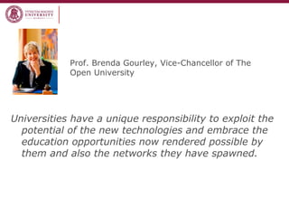 Prof. Brenda Gourley, Vice-Chancellor of The
Open University
Universities have a unique responsibility to exploit the
potential of the new technologies and embrace the
education opportunities now rendered possible by
them and also the networks they have spawned.
 