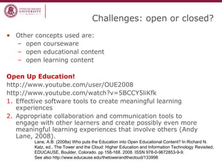 Challenges: open or closed?
• Other concepts used are:
– open courseware
– open educational content
– open learning content
Open Up Education!
http://www.youtube.com/user/OUE2008
http://www.youtube.com/watch?v=5BCCY5liKfk
1. Effective software tools to create meaningful learning
experiences
2. Appropriate collaboration and communication tools to
engage with other learners and create possibly even more
meaningful learning experiences that involve others (Andy
Lane, 2008).
Lane, A.B. (2008a) Who puts the Education into Open Educational Content? In Richard N.
Katz, ed., The Tower and the Cloud: Higher Education and Information Technology Revisited,
EDUCAUSE, Boulder, Colorado. pp 158-168. 2008. ISSN 978-0-9672853-9-9.
See also http://www.educause.edu/thetowerandthecloud/133998
 