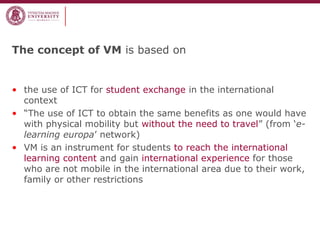 The concept of VM is based on
• the use of ICT for student exchange in the international
context
• “The use of ICT to obtain the same benefits as one would have
with physical mobility but without the need to travel” (from ‘e-
learning europa’ network)
• VM is an instrument for students to reach the international
learning content and gain international experience for those
who are not mobile in the international area due to their work,
family or other restrictions
 