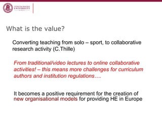 What is the value?
Converting teaching from solo – sport, to collaborative
research activity (C.Thille)
From traditional/video lectures to online collaborative
activities! – this means more challenges for curriculum
authors and institution regulations….
It becomes a positive requirement for the creation of
new organisational models for providing HE in Europe
 