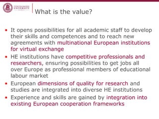 What is the value?
• It opens possibilities for all academic staff to develop
their skills and competences and to reach new
agreements with multinational European institutions
for virtual exchange
• HE institutions have competitive professionals and
researchers, ensuring possibilities to get jobs all
over Europe as professional members of educational
labour market
• European dimensions of quality for research and
studies are integrated into diverse HE institutions
• Experience and skills are gained by integration into
existing European cooperation frameworks
 