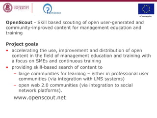 OpenScout - Skill based scouting of open user-generated and
community-improved content for management education and
training
Project goals
• accelerating the use, improvement and distribution of open
content in the field of management education and training with
a focus on SMEs and continuous training
• providing skill-based search of content to
– large communities for learning – either in professional user
communities (via integration with LMS systems)
– open web 2.0 communities (via integration to social
network platforms).
www.openscout.net
 