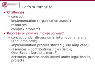 Let’s summarise
• Challenges:
– concept
– implementation (organization aspect)
– resources
– complex problems…
• Progress or how we moved forward:
– concept under discussion in international arena
(TeaCamp case)
– implementation process started (TeaCamp case)
– resources – contributions flow (Baldic,
OpenScout, Nordlet… more?)
– networks, professionals united under legal bodies,
projects
 