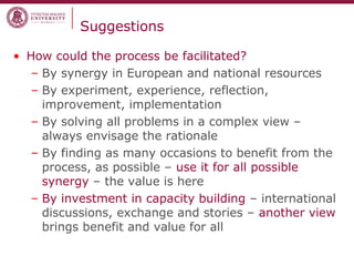 Suggestions
• How could the process be facilitated?
– By synergy in European and national resources
– By experiment, experience, reflection,
improvement, implementation
– By solving all problems in a complex view –
always envisage the rationale
– By finding as many occasions to benefit from the
process, as possible – use it for all possible
synergy – the value is here
– By investment in capacity building – international
discussions, exchange and stories – another view
brings benefit and value for all
 