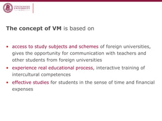 The concept of VM is based on
• access to study subjects and schemes of foreign universities,
gives the opportunity for communication with teachers and
other students from foreign universities
• experience real educational process, interactive training of
intercultural competences
• effective studies for students in the sense of time and financial
expenses
 