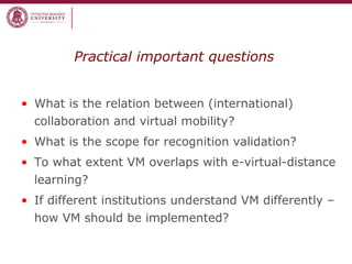 Practical important questions
• What is the relation between (international)
collaboration and virtual mobility?
• What is the scope for recognition validation?
• To what extent VM overlaps with e-virtual-distance
learning?
• If different institutions understand VM differently –
how VM should be implemented?
 