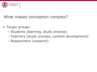 What makes conception complex?
• Target groups:
– Students (learning, study process)
– Teachers (study process, content development)
– Researchers (research)
 