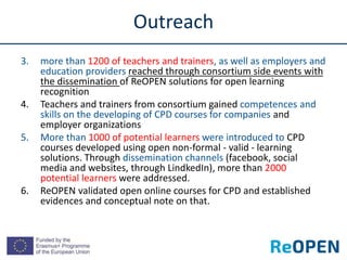 3. more than 1200 of teachers and trainers, as well as employers and
education providers reached through consortium side events with
the dissemination of ReOPEN solutions for open learning
recognition
4. Teachers and trainers from consortium gained competences and
skills on the developing of CPD courses for companies and
employer organizations
5. More than 1000 of potential learners were introduced to CPD
courses developed using open non-formal - valid - learning
solutions. Through dissemination channels (facebook, social
media and websites, through LindkedIn), more than 2000
potential learners were addressed.
6. ReOPEN validated open online courses for CPD and established
evidences and conceptual note on that.
Outreach
 