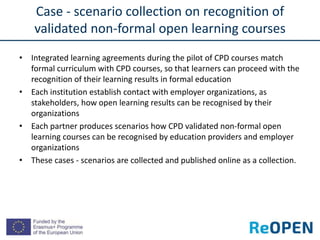 • Integrated learning agreements during the pilot of CPD courses match
formal curriculum with CPD courses, so that learners can proceed with the
recognition of their learning results in formal education
• Each institution establish contact with employer organizations, as
stakeholders, how open learning results can be recognised by their
organizations
• Each partner produces scenarios how CPD validated non-formal open
learning courses can be recognised by education providers and employer
organizations
• These cases - scenarios are collected and published online as a collection.
Case - scenario collection on recognition of
validated non-formal open learning courses
 