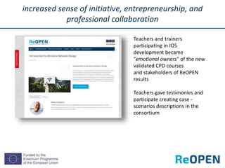 increased sense of initiative, entrepreneurship, and
professional collaboration
Teachers and trainers
participating in IO5
development became
"emotional owners" of the new
validated CPD courses
and stakeholders of ReOPEN
results
Teachers gave testimonies and
participate creating case -
scenarios descriptions in the
consortium
 