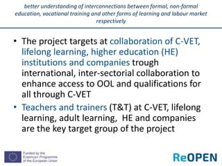 • The project targets at collaboration of C-VET,
lifelong learning, higher education (HE)
institutions and companies trough
international, inter-sectorial collaboration to
enhance access to OOL and qualifications for
all through C-VET
• Teachers and trainers (T&T) at C-VET, lifelong
learning, adult learning, HE and companies
are the key target group of the project
better understanding of interconnections between formal, non-formal
education, vocational training and other forms of learning and labour market
respectively
 