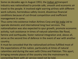 Some six decades ago in August 1953, the Indian airtransport industry was nationalised to provide safe, smooth and economic air travel to the people. It involved eight warring airlines with different work cultures, horrendous safety record, disastrous financial conditions because of cut-throat competition and inefficient management in some.Thus come into existence Indian Airlines Corp and Air India Ltd to operate domestic and international long haul services. The nationalisation was also expected to spur growth, promote economic activity, rush assistance in times of natural calamities like flood, famine and earthquake, foster national integration and, above all, serve as the second line of defence in the event of war with another country.It must be conceded that the nationalised airlines fulfilled most of the expectations of the nation, particularly at times of natural calamities and during the wars with China and Pakistan. This apart, bringing remote places of the country into the mainstream by connecting them with air service need not be told.