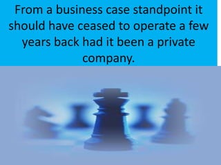 From a business case standpoint it should have ceased to operate a few years back had it been a private company.