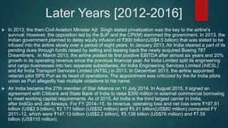 Later Years [2012-2016]
 In 2013, the then-Civil Aviation Minister Ajit Singh stated privatization was the key to the airline's
survival. However, the opposition led by the BJP and the CPI(M) slammed the government. In 2013, the
Indian government planned to delay equity infusion of ₹300 billion(US$4.5 billion) that was slated to be
infused into the airline slowly over a period of eight years. In January 2013, Air India cleared a part of its
pending dues through funds raised by selling and leasing back the newly acquired Boeing 787
Dreamliners. In March 2013, the airline posted its first positive EBITDA after almost six years and 20%
growth in its operating revenue since the previous financial year. Air India Limited split its engineering
and cargo businesses into two separate subsidiaries, Air India Engineering Services Limited (AIESL)
and Air India Transport Services Limited (AITSL) in 2013. In December 2013, the airline appointed
veteran pilot SPS Puri as its head of operations. The appointment was criticized by the Air India pilots
union as Puri allegedly has multiple violations to his name.
 Air India became the 27th member of Star Alliance on 11 July 2014. In August 2015, it signed an
agreement with Citibank and State Bank of India to raise $300 million in external commercial borrowing
to meet working capital requirements. As of 2015, Air India is the third largest carrier in India,
after IndiGo and Jet Airways. For FY 2014–15, its revenue, operating loss and net loss were ₹197.81
billion (US$2.9 billion), ₹2.171 billion (US$32 million) and ₹5.41 billion(US$80 million) compared FY
2011–12, which were ₹147.13 billion (US$2.2 billion), ₹5.138 billion (US$76 million) and ₹7.55
billion (US$110 million).
 