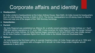 Corporate affairs and identity
 Headquarters
Air India Limited is headquartered at the Indian Airlines House, New Delhi. Air India moved its headquarters
from Air India Building, Mumbai to Delhi in 2013. The former headquarters is a 23-storey tower on Marine
Drive and was one of the targets of the 1993 Bombay bombings.
 Subsidiaries-
 Current
Air India Regional was established as Alliance Air, a wholly owned subsidiary of Indian Airlines on 1 April
1996 and started operations on 21 June 1996. It was renamed Air India Regional after the merger between
Air India and Indian Airlines. Air India Express began operations on 29 April 2005 and was initially owned
by Air India Charters. It operates flights from South India to the Middle East and Southeast Asia.
 Defunct
Air India became the first Asian airline to operate freighters when Air India Cargo was set up in 1954 and
started its freighter operations with a Douglas DC-3 aircraft. Air India Cargo ended freighter aircraft
operations in early 2012.
 