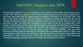 HISTORY: Relation with TATA
Air India had its origin in Tata Sons, founded by J. R. D. Tata, an Indian aviator and business tycoon.
In April 1932, Tata won a contract to carry mail for Imperial Airways and the aviation department of
Tata Sons was formed with two single-engine De Havilland Puss Moths. On 15 October 1932, Tata
flew a Puss Moth carrying air mail from Karachi to Bombay (currently Mumbai) and the aircraft
continued to Madras (currently Chennai) piloted by Neville Vincent, a former Royal Air Force pilot
and friend of Tata. The airline fleet consisted of a Puss Moth aircraft and a Leopard Moth. Initial
service included weekly airmail service between Karachi and Madras via Ahmedabad and Bombay.
In its first year of operation, the airline flew 160,000 miles (260,000 km), carrying 155 passengers
and 9.72 tonnes (10.71 tons) of mail and made a profit of ₹60,000 (US$880). Later, the airline
launched a domestic flight from Bombay to Trivandrum with a six seater Miles Merlin. In 1938, it was
re-christened as Tata Air Services and later as Tata Airlines. Delhi and Colombo were added to the
destinations in 1938. During Second World War, the airline helped Royal air force with troop
movements, shipping of supplies, rescue of refugees and maintenance of planes.
 