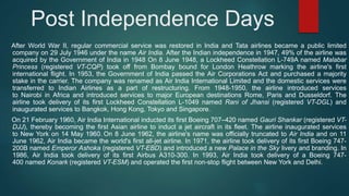 Post Independence Days
After World War II, regular commercial service was restored in India and Tata airlines became a public limited
company on 29 July 1946 under the name Air India. After the Indian independence in 1947, 49% of the airline was
acquired by the Government of India in 1948 On 8 June 1948, a Lockheed Constellation L-749A named Malabar
Princess (registered VT-CQP) took off from Bombay bound for London Heathrow marking the airline's first
international flight. In 1953, the Government of India passed the Air Corporations Act and purchased a majority
stake in the carrier. The company was renamed as Air India International Limited and the domestic services were
transferred to Indian Airlines as a part of restructuring. From 1948-1950, the airline introduced services
to Nairobi in Africa and introduced services to major European destinations Rome, Paris and Dusseldorf. The
airline took delivery of its first Lockheed Constellation L-1049 named Rani of Jhansi (registered VT-DGL) and
inaugurated services to Bangkok, Hong Kong, Tokyo and Singapore.
On 21 February 1960, Air India International inducted its first Boeing 707–420 named Gauri Shankar (registered VT-
DJJ), thereby becoming the first Asian airline to induct a jet aircraft in its fleet. The airline inaugurated services
to New York on 14 May 1960. On 8 June 1962, the airline's name was officially truncated to Air India and on 11
June 1962, Air India became the world's first all-jet airline. In 1971, the airline took delivery of its first Boeing 747-
200B named Emperor Ashoka (registered VT-EBD) and introduced a new Palace in the Sky livery and branding. In
1986, Air India took delivery of its first Airbus A310-300. In 1993, Air India took delivery of a Boeing 747-
400 named Konark (registered VT-ESM) and operated the first non-stop flight between New York and Delhi.
 