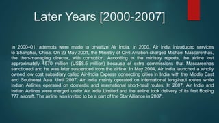 Later Years [2000-2007]
In 2000–01, attempts were made to privatize Air India. In 2000, Air India introduced services
to Shanghai, China. On 23 May 2001, the Ministry of Civil Aviation charged Michael Mascarenhas,
the then-managing director, with corruption. According to the ministry reports, the airline lost
approximately ₹570 million (US$8.5 million) because of extra commissions that Mascarenhas
sanctioned and he was later suspended from the airline. In May 2004, Air India launched a wholly
owned low cost subsidiary called Air-India Express connecting cities in India with the Middle East
and Southeast Asia. Until 2007, Air India mainly operated on international long-haul routes while
Indian Airlines operated on domestic and international short-haul routes. In 2007, Air India and
Indian Airlines were merged under Air India Limited and the airline took delivery of its first Boeing
777 aircraft. The airline was invited to be a part of the Star Alliance in 2007.
 