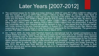 Later Years [2007-2012]
 The combined losses for Air India and Indian Airlines in 2006–07 were ₹7.7 billion (US$110 million) and
after the merger, it went up to₹72 billion (US$1.1 billion) by March 2009. In July 2009, State Bank of
India was appointed to prepare a road map for the recovery of the airline. The carrier sold three Airbus
A300 and one Boeing 747–300M in March 2009 for $18.75 million to finance the debt. By March 2011,
Air India had accumulated a debt of ₹425.7 billion (US$6.3 billion) and an operating loss of ₹220
billion (US$3.3 billion), and was seeking ₹429.2 billion (US$6.4 billion) from the government. A report by
the Comptroller and Auditor General blamed the decision to buy 111 new planes and the ill-timed merger
with Indian Airlines for the poor financial situation. In August 2011, the invitation to join Star Alliance was
suspended as a result of its failure to meet the minimum standards for the membership. The government
pumped ₹32 billion (US$480 million) into Air India in March 2012.
 On 1 March 2009, Air India made Frankfurt Airport its international hub for onward connections to the
United States from India. However, the airline shut down the Frankfurt hub on 30 October 2010 because
of high operating costs. In 2010, financially less lucrative routes were terminated and the airline planned
to open a new hub for its international flights at Dubai. In 2012, a study commissioned by the Corporate
Affairs Ministry recommended that Air India should be partly privatized. In May 2012, the carrier invited
offers from banks to raise up $800 million via external commercial borrowing and bridge financing. In
May 2012, the airline was fined $80,000 by the U.S. Transportation Department for failing to post
customer service and tarmac delay contingency plans on its website and adequately inform passengers
about its optional fees
 