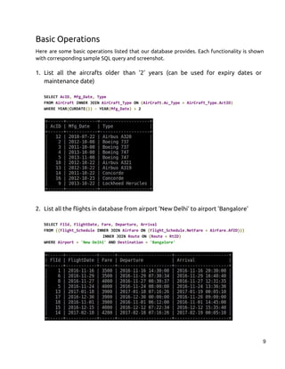 Basic Operations
Here are some basic operations listed that our database provides. Each functionality is shown
with corresponding sample SQL query and screenshot.
1. List all the aircrafts older than '2' years (can be used for expiry dates or
maintenance date)
SELECT ​AcID​,​ ​Mfg_Date​,​ ​Type
FROM ​AirCraft​ INNER JOIN ​AirCraft_Type​ ON ​(​AirCraft​.​Ac_Type​ ​=​ ​AirCraft_Type​.​ActID​)
WHERE YEAR​(​CURDATE​())​ ​-​ YEAR​(​Mfg_Date​)​ ​>​ 2
2. List all the flights in database from airport 'New Delhi' to airport 'Bangalore'
SELECT ​FlId​,​ ​FlightDate​,​ ​Fare​,​ ​Departure​,​ ​Arrival
FROM ​((​Flight_Schedule​ INNER JOIN ​AirFare​ ON ​(​Flight_Schedule​.​NetFare​ ​=​ ​AirFare​.​AfID​)))
INNER JOIN ​Route​ ON ​(​Route​ ​=​ ​RtID​)
WHERE ​Airport​ ​=​ ​'New Delhi'​ AND ​Destination​ ​=​ ​'Bangalore'
9
 