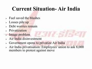 Current Situation- Air India
 Fuel saved the blushes
 Losses pile up
 Debt worries remain
 Privatization
 Image problem
 Air India disinvestment
 Government opens to privatize Air India
 Air India privatisation: Employees' union to ask 8,000
members to protest against move
 
