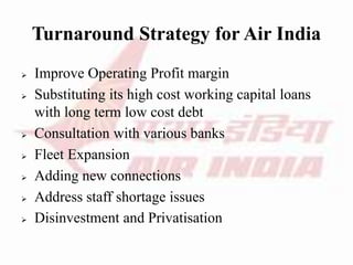 Turnaround Strategy for Air India
 Improve Operating Profit margin
 Substituting its high cost working capital loans
with long term low cost debt
 Consultation with various banks
 Fleet Expansion
 Adding new connections
 Address staff shortage issues
 Disinvestment and Privatisation
 