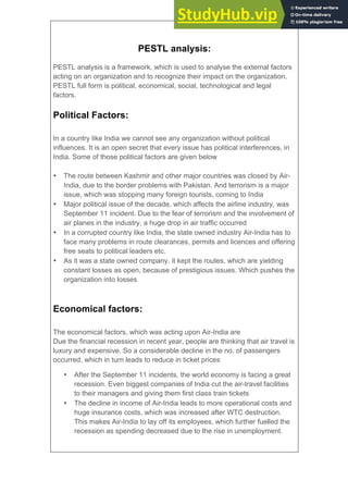 PESTL analysis:
PESTL analysis is a framework, which is used to analyse the external factors
acting on an organization and to recognize their impact on the organization.
PESTL full form is political, economical, social, technological and legal
factors.
Political Factors:
In a country like India we cannot see any organization without political
influences. It is an open secret that every issue has political interferences, in
India. Some of those political factors are given below
• The route between Kashmir and other major countries was closed by Air-
India, due to the border problems with Pakistan. And terrorism is a major
issue, which was stopping many foreign tourists, coming to India
• Major political issue of the decade, which affects the airline industry, was
September 11 incident. Due to the fear of terrorism and the involvement of
air planes in the industry, a huge drop in air traffic occurred
• In a corrupted country like India, the state owned industry Air-India has to
face many problems in route clearances, permits and licences and offering
free seats to political leaders etc.
• As it was a state owned company, it kept the routes, which are yielding
constant losses as open, because of prestigious issues. Which pushes the
organization into losses
Economical factors:
The economical factors, which was acting upon Air-India are
Due the financial recession in recent year, people are thinking that air travel is
luxury and expensive. So a considerable decline in the no. of passengers
occurred, which in turn leads to reduce in ticket prices
• After the September 11 incidents, the world economy is facing a great
recession. Even biggest companies of India cut the air-travel facilities
to their managers and giving them first class train tickets
• The decline in income of Air-India leads to more operational costs and
huge insurance costs, which was increased after WTC destruction.
This makes Air-India to lay off its employees, which further fuelled the
recession as spending decreased due to the rise in unemployment.
 