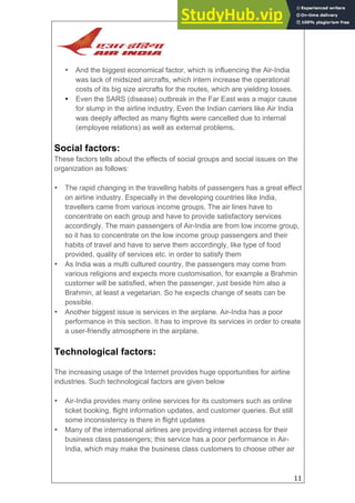 11
• And the biggest economical factor, which is influencing the Air-India
was lack of midsized aircrafts, which intern increase the operational
costs of its big size aircrafts for the routes, which are yielding losses.
• Even the SARS (disease) outbreak in the Far East was a major cause
for slump in the airline industry. Even the Indian carriers like Air India
was deeply affected as many flights were cancelled due to internal
(employee relations) as well as external problems.
Social factors:
These factors tells about the effects of social groups and social issues on the
organization as follows:
• The rapid changing in the travelling habits of passengers has a great effect
on airline industry. Especially in the developing countries like India,
travellers came from various income groups. The air lines have to
concentrate on each group and have to provide satisfactory services
accordingly. The main passengers of Air-India are from low income group,
so it has to concentrate on the low income group passengers and their
habits of travel and have to serve them accordingly, like type of food
provided, quality of services etc. in order to satisfy them
• As India was a multi cultured country, the passengers may come from
various religions and expects more customisation, for example a Brahmin
customer will be satisfied, when the passenger, just beside him also a
Brahmin, at least a vegetarian. So he expects change of seats can be
possible.
• Another biggest issue is services in the airplane. Air-India has a poor
performance in this section. It has to improve its services in order to create
a user-friendly atmosphere in the airplane.
Technological factors:
The increasing usage of the Internet provides huge opportunities for airline
industries. Such technological factors are given below
• Air-India provides many online services for its customers such as online
ticket booking, flight information updates, and customer queries. But still
some inconsistency is there in flight updates
• Many of the international airlines are providing internet access for their
business class passengers; this service has a poor performance in Air-
India, which may make the business class customers to choose other air
 